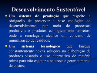 Desenvolvimento Sustentável Um  sistema de produção  que respeite a obrigação de preservar a base ecológica do desenvolvimento, por meio de processos produtivos e produtos ecologicamente corretos, onde a reciclagem alcance um conceito de minimização de resíduos; Um  sistema tecnológico  que busque constantemente novas soluções na elaboração de produtos visando o uso alternativo de matéria prima para não esgotar a natureza e gerar aumento de custos; 