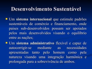 Desenvolvimento Sustentável Um  sistema internacional  que estimule padrões sustentáveis de comércio e financiamento, onde paises sub-desenvolvidos possam ser apoiados pelos mais desenvolvidos visando o equilíbrio entre as nações; Um  sistema administrativo  flexível e capaz de autocorrigir-se mediante as necessidades apresentadas tanto pelo homem como pela natureza visando uma integração harmônica e prolongada para a sobrevivência de ambos. 