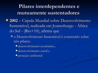 Pilares interdependentes e mutuamente sustentadores  2002  – Cúpula Mundial sobre Desenvolvimento Sustentável, realizada em Joanesburgo - África do Sul - (Rio+10), afirma que o Desenvolvimento Sustentável é construído sobre três pilares:  desenvolvimento econômico, desenvolvimento social e proteção ambiental 