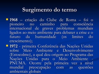 Surgimento do termo 1968  – criação do Clube de Roma – foi o pioneiro no caminho para consciência internacional de graves problemas mundiais ligados ao meio ambiente para debater a crise e o futuro da humanidade (os limites do crescimento); 1972  - primeira Conferência das Nações Unidas sobre Meio Ambiente e Desenvolvimento (Estocolmo), a qual deu origem ao Programa das Nações Unidas para o Meio Ambiente - PNUMA. Ocorre pela primeira vez a nível mundial preocupação com as questões ambientais globais  
