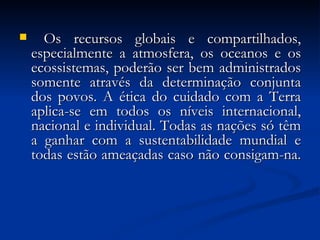 Os recursos globais e compartilhados, especialmente a atmosfera, os oceanos e os ecossistemas, poderão ser bem administrados somente através da determinação conjunta dos povos. A ética do cuidado com a Terra aplica-se em todos os níveis internacional, nacional e individual. Todas as nações só têm a ganhar com a sustentabilidade mundial e todas estão ameaçadas caso não consigam-na.  