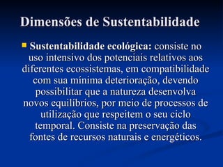 Dimensões de Sustentabilidade   Sustentabilidade ecológica:  consiste no uso intensivo dos potenciais relativos aos diferentes ecossistemas, em compatibilidade com sua mínima deterioração, devendo possibilitar que a natureza desenvolva novos equilíbrios, por meio de processos de utilização que respeitem o seu ciclo temporal. Consiste na preservação das fontes de recursos naturais e energéticos. 