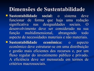 Dimensões de Sustentabilidade Sustentabilidade social:  o sistema deve funcionar de forma que haja uma redução significativa nas desigualdades sociais. O desenvolvimento deve ser considerado na sua função multidimensional, abrangendo todo aspecto de necessidades materiais e não materiais. Sustentabilidade econômica:  o aspecto econômico deve estruturar-se em uma distribuição e gestão mais eficientes dos recursos e, por um fluxo regular do investimento público e privado. A eficiência deve ser mensurada em termos de critérios macrossociais. 