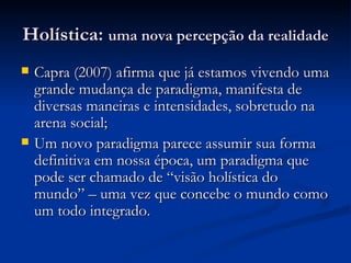 Holística:  uma nova percepção da realidade Capra (2007) afirma que já estamos vivendo uma grande mudança de paradigma, manifesta de diversas maneiras e intensidades, sobretudo na arena social; Um novo paradigma parece assumir sua forma definitiva em nossa época, um paradigma que pode ser chamado de “visão holística do mundo” – uma vez que concebe o mundo como um todo integrado. 