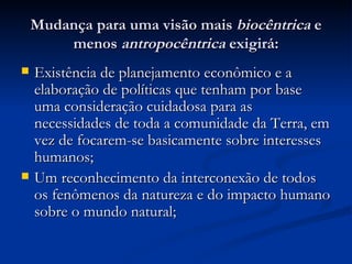 Mudança para uma visão mais  biocêntrica  e menos  antropocêntrica  exigirá: Existência de planejamento econômico e a elaboração de políticas que tenham por base uma consideração cuidadosa para as necessidades de toda a comunidade da Terra, em vez de focarem-se basicamente sobre interesses humanos; Um reconhecimento da interconexão de todos os fenômenos da natureza e do impacto humano sobre o mundo natural; 