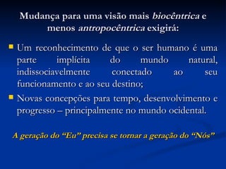 Mudança para uma visão mais  biocêntrica  e menos  antropocêntrica  exigirá: Um reconhecimento de que o ser humano é uma parte implícita do mundo natural, indissociavelmente conectado ao seu funcionamento e ao seu destino; Novas concepções para tempo, desenvolvimento e progresso – principalmente no mundo ocidental. A geração do “Eu” precisa se tornar a geração do “Nós” 