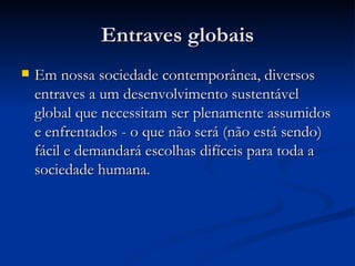 Entraves globais Em nossa sociedade contemporânea, diversos entraves a um desenvolvimento sustentável global que necessitam ser plenamente assumidos e enfrentados - o que não será (não está sendo) fácil e demandará escolhas difíceis para toda a sociedade humana. 