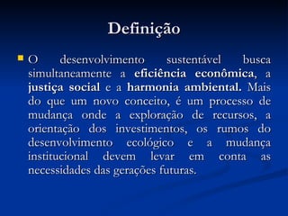 Definição O desenvolvimento sustentável busca simultaneamente a  eficiência econômica , a  justiça social  e a  harmonia ambiental.  Mais do que um novo conceito, é um processo de mudança onde a exploração de recursos, a orientação dos investimentos, os rumos do desenvolvimento ecológico e a mudança institucional devem levar em conta as necessidades das gerações futuras. 