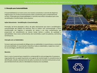 Programa de Responsabilidade Socioambiental para Hotelaria e Turismo2. Educação para Sustentabilidade 	A Sustentabilidade já se mostra como uma maneira consistente e coerente de dirigirmos negócios para um mundo economicamente viável, socialmente justo e ambientalmente correto. A Educação para Sustentabilidade é o caminho mais eficaz e duradouro para uma sensibilização e transformação. Como atuamos: 	Ações Educacionais – Sensibilização e Conscientização 	Promoção, de forma planejada e eficaz, de ações educacionais que visem à sensibilização e conscientização dos públicos de interesse. Para se realizar uma conscientização e futura transformação nos negócios é necessário ter acesso a um novo conhecimento que proporcione um entendimento ao mesmo tempo teórico e prático, de qualidade e aplicabilidade. Esses novos conhecimentos são transmitidos a partir de palestras, seminários, workshops etc. 	Interação com os Stakeholders 	Fornecer apoio para promoção do diálogo entre os stakeholders é essencial para a construção da Sustentabilidade. O nosso desafio é identificar todos os stakeholders, mapeá-los e inseri-los nas estratégias, identificando oportunidades. 	Memória 	Ouvir o outro é essencial para respeitá-lo e compreendê-lo como protagonista. As pessoas e organizações têm um papel importante como agente de transformação. A consultoria atua na identificação, seleção e planejamento de ações e produtos de memória institucional ou local para fortalecimento da cultura e identidade da empresa e/ou localidade.  