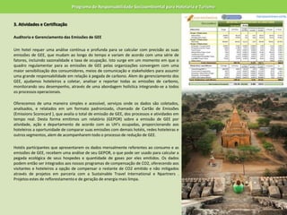 Programa de Responsabilidade Socioambiental para Hotelaria e Turismo3.Atividades e Certificação 	Auditoria e Gerenciamento das Emissões de GEE 	Um hotel requer uma análise contínua e profunda para se calcular com precisão as suas emissões de GEE, que mudam ao longo do tempo e variam de acordo com uma série de fatores, incluindo sazonalidade e taxa de ocupação. Isto surge em um momento em que o quadro regulamentar para as emissões de GEE pelas organizações convergem com uma maior sensibilização dos consumidores, meios de comunicação e stakeholders para assumir uma grande responsabilidade em relação à pegada de carbono. Alem do gerenciamento dos GEE, ajudamos hoteleiros a coletar, analisar e reportar todas as emissões de carbono, monitorando seu desempenho, através de uma abordagem holística integrando-se a todos os processos operacionais.Oferecemos de uma maneira simples e acessível, serviços onde os dados são coletados, analisados, e relatados em um formato padronizado, chamado de Cartão de Emissões (EmissionsScorecard ), que avalia o total de emissão de GEE, dos processos e atividades em tempo real. Desta forma emitimos um relatório (GEPOR) sobre a emissão de GEE por atividade, ação e departamento de acordo com as UH’s ocupadas, proporcionando aos hoteleiros a oportunidade de comparar suas emissões com demais hotéis, redes hoteleiras e outros segmentos, alem de acompanharem todo o processo de redução de GEE. 	Hotéis participantes que apresentarem os dados mensalmente referentes ao consumo e as emissões de GEE, recebem uma análise de seu GEPOR, o que pode ser usado para calcular a pegada ecológica de seus hospedes e quantidade de gases por eles emitidos. Os dados podem então ser integrados aos nossos programas de compensação de CO2, oferecendo aos visitantes e hoteleiros a opção de compensar o restante de CO2 emitido e não mitigados através de projetos em parceria com a SustainableTravelInternational e Npartners . Projetos estes de reflorestamento e de geração de energia mais limpa. 