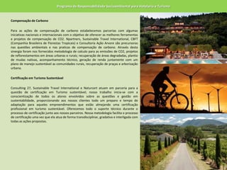 Programa de Responsabilidade Socioambiental para Hotelaria e TurismoCompensação de Carbono 	Para as ações de compensação de carbono estabelecemos parcerias com algumas iniciativas nacionais e internacionais com o objetivo de oferecer as melhores ferramentas e projetos de compensação de CO2. Npartners, SustainableTravelInternational, CBFT (Companhia Brasileira de Florestas Tropicais) e Consultoria Ação Arvore são precursoras nas questões ambientais e nas praticas de compensação de carbono. Através desta sinergia foram nos fornecidos metodologia de calculo para as emissões de CO2, projetos de reflorestamentos em áreas urbanas e rurais; recuperação de áreas degradadas, plantio de mudas nativas, acompanhamento técnico, geração de renda juntamente com um plano de manejo sustentável as comunidades rurais, recuperação de praças e arborização urbana. 	Certificação em Turismo Sustentável Consulting27, SustainableTravelInternational e Naturcert atuam em parceria para a questão de certificação em Turismo sustentável; nosso trabalho inicia-se com a conscientização de todos os atores envolvidos sobre as questões e gestão em sustentabilidade, proporcionando aos nossos clientes todo um preparo e tempo de adaptação para aqueles empreendimentos que estão almejando uma certificação profissional em turismo sustentável. Oferecemos todo o suporte técnico durante o processo de certificação junto aos nossos parceiros. Nossa metodologia facilita o processo de certificação uma vez que ela atua de forma transdisciplinar, gradativa e interligada com todas as ações propostas.