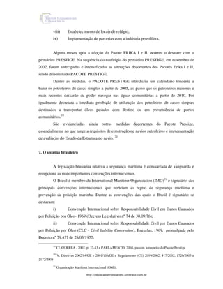 viii)       Estabelecimento de locais de refúgio;
        ix)         Implementação de parcerias com a indústria petrolífera.


        Alguns meses após a adoção do Pacote ERIKA I e II, ocorreu o desastre com o
petroleiro PRESTIGE. Na seqüência do naufrágio do petroleiro PRESTIGE, em novembro de
2002, foram antecipadas e intensificadas as alterações decorrentes dos Pacotes Erika I e II,
sendo denominado PACOTE PRESTIGE.
        Dentre as medidas, o PACOTE PRESTIGE introduziu um calendário tendente a
banir os petroleiros de casco simples a partir de 2005, ao passo que os petroleiros menores e
mais recentes deixarão de poder navegar nas águas comunitárias a partir de 2010. Foi
igualmente decretara a imediata proibição de utilização dos petroleiros de casco simples
destinados a transportar óleos pesados com destino ou em proveniência de portos
comunitários.19
        São evidenciadas ainda outras medidas decorrentes do Pacote Prestige,
essencialmente no que tange a requisitos de construção de navios petroleiros e implementação
de avaliação do Estado da Estrutura do navio. 20


7. O sistema brasileiro


        A legislação brasileira relativa a segurança marítima é considerada de vanguarda e
recepciona as mais importantes convenções internacionais.
        O Brasil é membro da International Maritime Organization (IMO)21 e signatário das
principais convenções internacionais que norteiam as regras de segurança marítima e
prevenção da poluição marinha. Dentre as convenções das quais o Brasil é signatário se
destacam:
        i)          Convenção Internacional sobre Responsabilidade Civil em Danos Causados
por Poluição por Óleo- 1969 (Decreto Legislativo nº 74 de 30.09.76);
        ii)         Convenção Internacional sobre Responsabilidade Civil por Danos Causados
por Poluição por Óleo (CLC - Civil liability Convention), Bruxelas, 1969, promulgada pelo
Decreto nº 79.437 de 28/03/1977;

        19
             Cf. CORREA , 2002, p. 37-43 e PARLAMENTO, 2004, passim, a respeito do Pacote Prestige
        20
             V. Diretivas 2002/84/CE e 2001/106/CE e Regulamento (CE) 2099/2002, 417/2002, 1726/2003 e
2172/2004
        21
             Organização Marítima Internacional (OMI).

                                http://revistaeletronicardfd.unibrasil.com.br
 