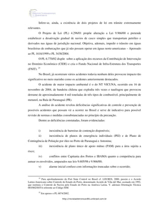 Infere-se, ainda, a existência de dois projetos de lei em trâmite extremamente
relevantes.
         O Projeto de Lei (PL) 4.296/01 propõe alteração a Lei 9.966/00 e pretende
estabelecer a desativação gradual de navios de casco simples que transportam petróleo e
derivados nas águas de jurisdição nacional. Objetiva, ademais, impedir o trânsito em águas
brasileiras de embarcações que já não possam operar em águas norte-americanas – Apensado
ao PL 1616/1999 e PL 3438/2004.
         O PL 6.770/02 dispõe sobre a aplicação dos recursos da Contribuição de Intervenção
no Domínio Econômico (CIDE) e cria o Fundo Nacional de Infra-Estrutura dos Transportes
(FNIT). 25
         No Brasil, já ocorreram vários acidentes todavia nenhum deles provocou impacto tão
significativo no meio marinho como os acidentes anteriormente destacados.
         O acidente de maior impacto ambiental é o do NT VICUNA, ocorrido em 16 de
novembro de 2004, de bandeira chilena que explodiu três vezes e naufragou que provocou
derrame de aproximadamente 4 mil toneladas de três tipos de combustível, principalmente de
metanol, na Baía de Paranaguá (PR).
         A análise do acidente revelou deficiências significativas de controle e prevenção de
possíveis acidentes que possam vir a ocorrer no Brasil e serve de indicativo para possível
revisão de normas e medidas consubstanciadas no princípio da precaução.
         Dentre as deficiências constatadas, foram evidenciadas:


         i)          inexistência de barreiras de contenção disponíveis;
         ii)         inexistência de planos de emergência individuais (PEI) e de Plano de
Contingência de Poluição por óleo no Porto de Paranaguá e Antonina;
         iii)        inexistência de plano único de apoio mútuo (PAM) para a área sujeita a
risco;
         iv)         conflitos entre Capitania dos Portos e IBAMA quanto a competência para
autuar os envolvidos, amparados nas leis 9.605/98 e 9.966/00;
         v)          alarme inicial confuso com informações truncadas sobre o ocorrido;


         24
              Para aprofundamento do Port State Control no Brasil cf. LOURES, 2000, passim e o Acordo
Latino-Americano sobre Controle do Estado do Porto, denominado Acordo de Viña del Mar, assinado em 1992,
que instituiu o Controle de Navios pelo Estado do Porto na América Latina. V. ademais Orientação Técnica
003/002/SSTA referente ao Código ISM.
         25
              Em apenso o PL 6874/2002.

                                http://revistaeletronicardfd.unibrasil.com.br
 