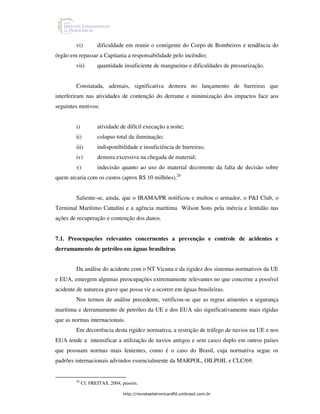 vi)         dificuldade em reunir o contigente do Corpo de Bombeiros e tendência do
órgão em repassar a Capitania a responsabilidade pelo incêndio;
        vii)        quantidade insuficiente de mangueiras e dificuldades de pressurização.


        Constatada, ademais, significativa demora no lançamento de barreiras que
interferiram nas atividades de contenção do derrame e minimização dos impactos face aos
seguintes motivos:


        i)          atividade de difícil execução a noite;
        ii)         colapso total da iluminação;
        iii)        indisponibilidade e insuficiência de barreiras;
        iv)         demora excessiva na chegada de material;
        v)          indecisão quanto ao uso do material decorrente da falta de decisão sobre
quem arcaria com os custos (aprox R$ 10 milhões).26


        Saliente-se, ainda, que o IBAMA/PR notificou e multou o armador, o P&I Club, o
Terminal Marítimo Cattalini e a agência marítima Wilson Sons pela inércia e lentidão nas
ações de recuperação e contenção dos danos.


7.1. Preocupações relevantes concernentes a prevenção e controle de acidentes e
derramamento de petróleo em águas brasileiras


        Da análise do acidente com o NT Vicuna e da rigidez dos sistemas normativos da UE
e EUA, emergem algumas preocupações extremamente relevantes no que concerne a possível
acidente de natureza grave que possa vir a ocorrer em águas brasileiras.
        Nos termos de análise precedente, verificou-se que as regras atinentes a segurança
marítima e derramamento de petróleo da UE e dos EUA são significativamente mais rígidas
que as normas internacionais.
        Em decorrência desta rigidez normativa, a restrição de tráfego de navios na UE e nos
EUA tende a intensificar a utilização de navios antigos e sem casco duplo em outros países
que possuam normas mais lenientes, como é o caso do Brasil, cuja normativa segue os
padrões internacionais advindos essencialmente da MARPOL, OILPOIL e CLC/69.


        26
             Cf. FREITAS, 2004, passim.

                                http://revistaeletronicardfd.unibrasil.com.br
 