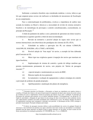 Inobstante a normativa brasileira seja considerada moderna e severa, infere-se que
leis que amparam penas severas são ineficazes se destituídas de mecanismos de fiscalização
de seu cumprimento.
          Face a contextualização da problemática, revela-se a importância de análise mais
acurada da temática no Brasil e detecta-se a necessidade de revisão do sistema normativo
brasileiro e de metodologia de prevenção e controle consubstanciados, essencialmente, no
princípio da Precaução. 27
          A título de parâmetro de análise e sem a pretensão de apresentar um elenco taxativo,
se evidenciam as seguintes questões a título de mera recomendação:
          i)         Revisão da normativa e possível adoção de regras mais severa que as
normas internacionais com observância dos paradigmas dos sistemas da UE e EUA;
          ii)        Celeridade na análise e aprovação dos PL em trâmite 4.296/01,PL
1616/1999, PL 3438/2004. e PL 6.770/02 e 6874/2002;
          iii)       Possível adoção de “lista negra” de navios, a exemplo da lista elaborada
pela Comissão da UE;
          iv)        Maior rigor nas exigências quanto à inspeção dos navios que transitam em
águas brasileira;
          v)         Implementação de sistema de controle e gestão de tráfego marítimo que
permita monitoramento permanente de navios, sem prejuízo do “direito de passagem
inocente”;28
          vi)        especial atenção e monitoramento aos navios de BDC;
          vii)       Detectar regiões de risco potencial;
          viii)      Levantamento e avaliação de equipamentos e planos estratégias de controle
e prevenção de acidentes de grande proporção;
          ix)        Aperfeiçoamento e atualização dos planos de emergência;


          27
              Consoante preceitos do Princípio, a Precaução se baseia na experiência em matéria técnica e
científica. O Estado deve dotar-se de meios de prevenção de surgimento de danos antes mesmo de existir certeza
da existência de risco e implementar sistema de pesquisa que detecte riscos para o ambiente. O princípio da
Precaução doi utilizado pela primeira vez no direito ambiental alemão (“Vorsorgeprinzip”) na década de 70.
Impôs às autoridades a obrigação de agir diante de uma ameaça de dano irreversível ao meio ambiente mesmo
que conhecimentos científicos até então acumulados não confirmassem o risco. No Direito Alemão são poucos
os regulamentos nacionais que consagram o princípio com precisão. A Declaração do Rio (1992) consagra o
princípio da precaução. Precaução ultrapassa prevenção.
          28
              O direito de passagem inocente define-se pela possibilidade dos navios de qualquer Estado de
atravessar o mar territorial sem penetrar nas águas anteriores nem fazer escalas em ancoradouro ou instalação
portuária fora das águas interiores ou dirigir-se para as águas interiores ou sair delas, ou fazer escalas em um
destes ancoradouros ou instalações portuárias. Cf. CNUDM III, arts. 17 e ss. e FIORATI,

                                 http://revistaeletronicardfd.unibrasil.com.br
 