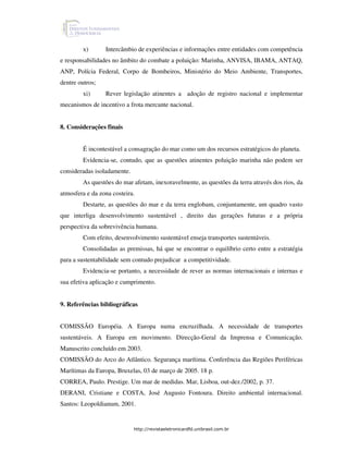 x)       Intercâmbio de experiências e informações entre entidades com competência
e responsabilidades no âmbito do combate a poluição: Marinha, ANVISA, IBAMA, ANTAQ,
ANP, Polícia Federal, Corpo de Bombeiros, Ministério do Meio Ambiente, Transportes,
dentre outros;
        xi)      Rever legislação atinentes a adoção de registro nacional e implementar
mecanismos de incentivo a frota mercante nacional.


8. Considerações finais


        É incontestável a consagração do mar como um dos recursos estratégicos do planeta.
        Evidencia-se, contudo, que as questões atinentes poluição marinha não podem ser
consideradas isoladamente.
        As questões do mar afetam, inexoravelmente, as questões da terra através dos rios, da
atmosfera e da zona costeira.
        Destarte, as questões do mar e da terra englobam, conjuntamente, um quadro vasto
que interliga desenvolvimento sustentável , direito das gerações futuras e a própria
perspectiva da sobrevivência humana.
        Com efeito, desenvolvimento sustentável enseja transportes sustentáveis.
        Consolidadas as premissas, há que se encontrar o equilíbrio certo entre a estratégia
para a sustentabilidade sem contudo prejudicar a competitividade.
        Evidencia-se portanto, a necessidade de rever as normas internacionais e internas e
sua efetiva aplicação e cumprimento.


9. Referências bibliográficas


COMISSÃO Européia. A Europa numa encruzilhada. A necessidade de transportes
sustentáveis. A Europa em movimento. Direcção-Geral da Imprensa e Comunicação.
Manuscrito concluído em 2003.
COMISSÃO do Arco do Atlântico. Segurança marítima. Conferência das Regiões Periféricas
Marítimas da Europa, Bruxelas, 03 de março de 2005. 18 p.
CORREA, Paulo. Prestige. Um mar de medidas. Mar, Lisboa, out-dez./2002, p. 37.
DERANI, Cristiane e COSTA, José Augusto Fontoura. Direito ambiental internacional.
Santos: Leopoldianum, 2001.


                             http://revistaeletronicardfd.unibrasil.com.br
 