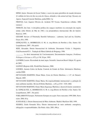 DINIZ, Junior. Desastre do Exxon Valdez: o navio da maior petrolífera do mundo derramou
41 milhões de litros de óleo na costa do Alasca, afetando a vida animal até hoje. Oceanos em
Apuros. Especial Conexão Marítima, junho/2006. 5 p.
FREITAS, Luiz Augusto Oliveira de. Acidente NT Vicuna. Experiências colhidas. 2006
(mimeo)
FIORATI, Jete Jane. A disciplina jurídica dos espaços marítimos na convenção das nações
unidas sobre Direito do Mar de 1982 e na jurisprudência internacional. Rio de Janeiro:
Renovar, 1999.
GESAMP. Review of Potentially Harmful Substances - cadmium, lead and tin, Genebra.
Goyer, RA, 1990.
GONÇALVES, A.; RODRIGUES, G. M. A. (org.)Direito do Petróleo e Gás. Santos: Ed.
Leopoldianum, 2007. (No prelo)
KISS, Alexandre. Direito Internacional do Ambiente. Documento Versão 1- Originária.
Cód.Documento9211.. Tradução de Maria Gabriela de Bragança, 1996.
________. Le droit international de l’environnement. Documentation française. Problèmes
Politiques et Sociaux, n. 672, p.1-58, 24 jan. 1992.
LAUBIER, Lucien. Diversidade da maré negra. Scientific American Brasil. Edição 39, agosto
de 2005.
LLOYD´S Register (LR). World Fleet Statistics, 2000.
LOURES, Antonio Carlos da Rocha. Controle do Estado do Porto. Informativo Marítimo,
out/dez/2000.
OCTAVIANO MARTINS, Eliane Maria. Curso de Direito Marítimo, v. 1.2a. ed. Barueri:
Manole, 2005.
OCTAVIANO MARTINS, Eliane Maria. Da responsabilidade internacional e a poluição do
meio ambiente marinho.. Rivista Il Diritto Marítimo. , n.IV, p.1510 - 1529, 2002.
OCTAVIANO MARTINS, Eliane Maria Segurança Marítima e desenvolvimento sustentável.
In: GONÇALVES, A.; RODRIGUES, G. M. A. (org.)Direito do Petróleo e Gás. Santos: Ed.
Leopoldianum, 2007. (No prelo)
PARLAMENTO Europeu. Parlamento Europeu em acção: Fatos marcantes 1999-2004. News
room. 2004, 05 p.
JUSTE RUIZ, J. Direito Internacional do Meio Ambiente. Madrid: MacGraw-Hill, 1999.
SOARES, Guido Fernando Silva. Direito internacional do meio ambiente: emergência,
obrigações e responsabilidades. São Paulo: Atlas, 2001, 896 p.


                             http://revistaeletronicardfd.unibrasil.com.br
 