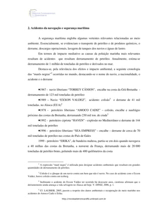 2. Acidentes da navegação e segurança marítima


          A segurança marítima engloba algumas vertentes relevantes relacionadas ao meio
ambiente. Essencialmente, se evidenciam o transporte de petróleo e de produtos químicos, o
derrame, descargas operacionais, lavagem de tanques dos navios e águas de lastro.
          Em termos de impacto mediativo as causas da poluição marinha mais relevantes
resultam de acidentes        que resultam derramamento de petróleo. Anualmente, estima-se
derramamento de 1 milhão de toneladas de petróleo e derivados no mar.
          Destaca-se, pela relevância dos efeitos e impacto ambiental, a seguinte cronologia
das “marés negras”2 ocorridas no mundo, destacando-se o nome do navio, a nacionalidade, o
acidente e o derrame


          •1967 - navio liberiano “TORREY CÂNION”, encalhe na costa da Grã-Bretanha -
derramamento de 123 mil toneladas de petróleo
          •1989 – Navio “EXXON VALDEZ”,                    acidente: colisão3 e derrame de 41 mil
toneladas. no Alasca (EUA)4
          •1978 -     petroleiro liberiano “AMOCO CADIZ” – colisão, encalhe e naufrágio
próximo das costas da Bretanha, derramando 230 mil ton. de crude5
          •1992 - petroleiro cipriota “HAVEN” - explosão no Mediterrâneo e derrame de 144
mil toneladas de petróleo
          •1996 - petroleiro liberiano “SEA EMPRESS” – encalhe – derrame de cerca de 70
mil toneladas de petróleo nas costas do País de Gales
          1999 - petroleiro “ERIKA”, de bandeira maltesa, partiu-se em dois quando navegava
a 40 milhas das costas da Bretanha, a noroeste da França, derramando mais de 20 000
toneladas de petróleo bruto, poluindo mais de 400 quilômetros da costa



          2
            A expressão “maré negra” é utilizada para designar acidentes ambientais que resultam em grandes
quantidades de derramamento de petróleo.
          3
           Colisão é o cjhoque de um navio contra um bem que não é navio. No caso do acidente com o Exxon
Valdez, houve colisão contra um iceberg.
        4
          Inobstante o acidente do Exxon Valdez ter ocorrido há dezessete anos, cientistas afirmam que o
derramemento ainda ameaça a vida selvagem no Alasca até hoje. V. DINIZ, 2006, p. 1.
           5
             Cf. LAUBIER, 2005, passim a respeito dos danos ambientais e recuperação do meio marinho nos
acidentes do Amoco Cadiz e Erika.

                                http://revistaeletronicardfd.unibrasil.com.br
 