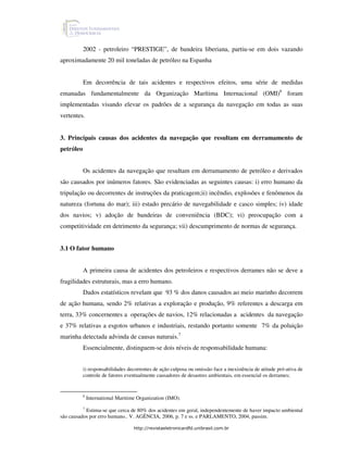 2002 - petroleiro “PRESTIGE”, de bandeira liberiana, partiu-se em dois vazando
aproximadamente 20 mil toneladas de petróleo na Espanha


           Em decorrência de tais acidentes e respectivos efeitos, uma série de medidas
emanadas fundamentalmente da Organização Marítima Internacional (OMI)6 foram
implementadas visando elevar os padrões de a segurança da navegação em todas as suas
vertentes.


3. Principais causas dos acidentes da navegação que resultam em derramamento de
petróleo


           Os acidentes da navegação que resultam em derramamento de petróleo e derivados
são causados por inúmeros fatores. São evidenciadas as seguintes causas: i) erro humano da
tripulação ou decorrentes de instruções da praticagem;ii) incêndio, explosões e fenômenos da
natureza (fortuna do mar); iii) estado precário de navegabilidade e casco simples; iv) idade
dos navios; v) adoção de bandeiras de conveniência (BDC); vi) preocupação com a
competitividade em detrimento da segurança; vii) descumprimento de normas de segurança.


3.1 O fator humano


           A primeira causa de acidentes dos petroleiros e respectivos derrames não se deve a
fragilidades estruturais, mas a erro humano.
           Dados estatísticos revelam que 93 % dos danos causados ao meio marinho decorrem
de ação humana, sendo 2% relativas a exploração e produção, 9% referentes a descarga em
terra, 33% concernentes a operações de navios, 12% relacionadas a acidentes da navegação
e 37% relativas a esgotos urbanos e industriais, restando portanto somente 7% da poluição
marinha detectada advinda de causas naturais.7
           Essencialmente, distinguem-se dois níveis de responsabilidade humana:


           i) responsabilidades decorrentes de ação culposa ou omissão face a inexistência de atitude pró-ativa de
           controle de fatores eventualmente causadores de desastres ambientais, em essencial os derrames;


           6
               International Maritime Organization (IMO).
          7
            Estima-se que cerca de 80% dos acidentes em geral, independentemente de haver impacto ambiental
são causados por erro humano.. V. AGÊNCIA, 2006, p. 7 e ss. e PARLAMENTO, 2004, passim.

                                    http://revistaeletronicardfd.unibrasil.com.br
 