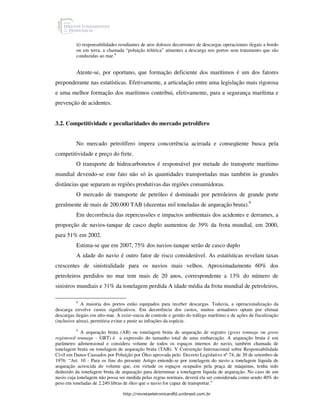 ii) responsabilidades resultantes de atos dolosos decorrentes de descargas operacionais ilegais a bordo
          ou em terra, a chamada “poluição telúrica” atinentes a descarga nos portos sem tratamento que são
          conduzidas ao mar.8


          Atente-se, por oportuno, que formação deficiente dos marítimos é um dos fatores
preponderante nas estatísticas. Efetivamente, a articulação entre uma legislação mais rigorosa
e uma melhor formação dos marítimos contribui, efetivamente, para a segurança marítima e
prevenção de acidentes.


3.2. Competitividade e peculiaridades do mercado petrolífero


          No mercado petrolífero impera concorrência acirrada e conseqüente busca pela
competitividade e preço do frete.
          O transporte de hidrocarbonetos é responsável por metade do transporte marítimo
mundial devendo-se este fato não só às quantidades transportadas mas também às grandes
distâncias que separam as regiões produtivas das regiões consumidoras.
          O mercado de transporte de petróleo é dominado por petroleiros de grande porte
geralmente de mais de 200.000 TAB (duzentas mil toneladas de arqueação bruta).9
          Em decorrência das repercussões e impactos ambientais dos acidentes e derrames, a
proporção de navios-tanque de casco duplo aumentou de 39% da frota mundial, em 2000,
para 51% em 2002.
          Estima-se que em 2007, 75% dos navios-tanque serão de casco duplo
          A idade do navio é outro fator de risco considerável. As estatísticas revelam taxas
crescentes de sinistralidade para os navios mais velhos. Aproximadamente 60% dos
petroleiros perdidos no mar tem mais de 20 anos, correspondente a 13% do número de
sinistros mundiais e 31% da tonelagem perdida A idade média da frota mundial de petroleiros,

           8
             A maioria dos portos estão equipados para receber descargas. Todavia, a operacionalização da
descarga envolve custos significativos. Em decorrência dos custos, muitos armadores optam por efetuar
descargas ilegais em alto-mar. A exist~encia de controle e gestão do tráfego marítimo e de ações de fiscalização
(inclusive aérea), permitiria evitar e punir as infrações da espécie.
          9
             A arqueação bruta (AB) ou tonelagem bruta de arqueação de registro (gross tonnage ou gross
registered tonnage - GRT) é a expressão do tamanho total de uma embarcação. A arqueação bruta é um
parâmetro adimensional e considera volume de todos os espaços internos do navio, também chamada de
tonelagem bruta ou tonelagem de arqueação bruta (TAB). V Convenção Internacional sobre Responsabilidade
Civil em Danos Causados por Poluição por Óleo aprovada pelo Decreto Legislativo nº 74, de 30 de setembro de
1976: “Art. 10 - Para os fins do presente Artigo entende-se por tonelagem do navio a tonelagem líquida de
arqueação acrescida do volume que, em virtude os espaços ocupados pela praça de máquinas, tenha sido
deduzido da tonelagem bruta de arqueação para determinar a tonelagem líquida de arqueação. No caso de um
navio cuja tonelagem não possa ser medida pelas regras normais, deverá ela ser considerada como sendo 40% do
peso em toneladas de 2.240 libras de óleo que o navio for capaz de transportar.”

                                 http://revistaeletronicardfd.unibrasil.com.br
 