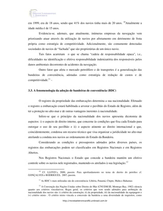 10
em 1999, era de 18 anos, sendo que 41% dos navios tinha mais de 20 anos.                           Atualmente a
idade média é de 15 anos.
           Evidencia-se, ademais, que atualmente, inúmeras empresas da navegação vem
priorizando atuar através da utilização de navios por afretamento em detrimento de frota
própria como estratégia de competitividade. Adicionalmente, são comumente detectadas
sociedades de navios de “fachada” que são proprietárias de um único navio.
           Tais fatos acarretam          o que se chama “cadeia de responsabilidade opaca”, i.e.,
dificuldades na identificação e efetiva responsabilidade indenizatória dos responsáveis pelos
danos ambientais decorrentes de acidentes da navegação.
           Outro fator que afeta o mercado petrolífero e de transportes é a generalização das
bandeiras de conveniência, adotadas como estratégia de redução de custos e de
competitividade.11 -


3.3. A fenomenologia da adoção de bandeiras de conveniência (BDC)


           O registro da propriedade das embarcações determina a sua nacionalidade. Efetuado
o registro a embarcação estará habilitada a arvorar o pavilhão do Estado de Registro, além de
ter a proteção no alto-mar e de outras vantagens inerentes à nacionalidade.
           Infere-se que o princípio da nacionalidade dos navios apresenta dicotomia de
aspectos: i) o aspecto de direito interno, que concerne às condições que fixa cada Estado para
outorgar o uso de seu pavilhão e ii) o aspecto atinente ao direito internacional e que,
coincidentemente, condensa um recurso técnico que visa organizar a juridicidade no alto-mar
atrelando a conduta nos navios ao ordenamento do Estado da Bandeira.
           Considerando as condições e pressupostos adotados pelos diversos países, os
registros das embarcações podem ser classificados em Registros Nacionais e em Registros
Abertos.
           Nos Registros Nacionais o Estado que concede a bandeira mantém um efetivo
controle sobre os navios nele registrados, mantendo-os atrelados à sua legislação.12

           10
        Cf. LLOYD´s, 2000, passim. Para aprofundamento no tema de dierito do petróleo cf.
GONÇALVES e RODRIGUES, 2007, passim.
           11
                As BDC´s mais utilizadas são de conveniência: Libéria, Panamá, Chipre, Malta e Bahamas
           12
              A Convenção das Nações Unidas sobre Direito do Mar (CNUDM III, Montego Bay, 1982) silencia
quanto aos critérios vinculativos. Regra geral, os critérios que vem sendo adotados para atribuição da
nacionalidade dos navios são: i) critério da construção; ii) da propriedade, iii) da nacionalidade da equipagem e
iv) critério misto . O critério misto vincula a concessão da bandeira a uma diversidade de requisitos, como

                                    http://revistaeletronicardfd.unibrasil.com.br
 