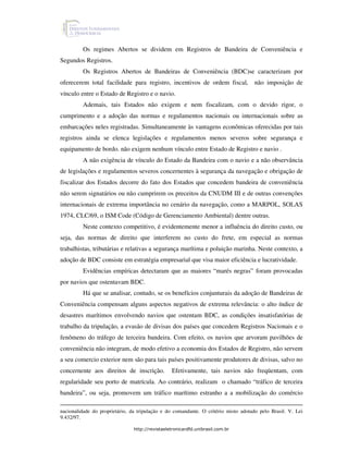 Os regimes Abertos se dividem em Registros de Bandeira de Conveniência e
Segundos Registros.
         Os Registros Abertos de Bandeiras de Conveniência (BDC)se caracterizam por
oferecerem total facilidade para registro, incentivos de ordem fiscal,              não imposição de
vínculo entre o Estado de Registro e o navio.
         Ademais, tais Estados não exigem e nem fiscalizam, com o devido rigor, o
cumprimento e a adoção das normas e regulamentos nacionais ou internacionais sobre as
embarcações neles registradas. Simultaneamente às vantagens econômicas oferecidas por tais
registros ainda se elenca legislações e regulamentos menos severos sobre segurança e
equipamento de bordo. não exigem nenhum vínculo entre Estado de Registro e navio .
         A não exigência de vínculo do Estado da Bandeira com o navio e a não observância
de legislações e regulamentos severos concernentes à segurança da navegação e obrigação de
fiscalizar dos Estados decorre do fato dos Estados que concedem bandeira de conveniência
não serem signatários ou não cumprirem os preceitos da CNUDM III e de outras convenções
internacionais de extrema importância no cenário da navegação, como a MARPOL, SOLAS
1974, CLC/69, o ISM Code (Código de Gerenciamento Ambiental) dentre outras.
         Neste contexto competitivo, é evidentemente menor a influência do direito custo, ou
seja, das normas de direito que interferem no custo do frete, em especial as normas
trabalhistas, tributárias e relativas a segurança marítima e poluição marinha. Neste contexto, a
adoção de BDC consiste em estratégia empresarial que visa maior eficiência e lucratividade.
         Evidências empíricas detectaram que as maiores “marés negras” foram provocadas
por navios que ostentavam BDC.
         Há que se analisar, contudo, se os benefícios conjunturais da adoção de Bandeiras de
Conveniência compensam alguns aspectos negativos de extrema relevância: o alto índice de
desastres marítimos envolvendo navios que ostentam BDC, as condições insatisfatórias de
trabalho da tripulação, a evasão de divisas dos países que concedem Registros Nacionais e o
fenômeno do tráfego de terceira bandeira. Com efeito, os navios que arvoram pavilhões de
conveniência não integram, de modo efetivo a economia dos Estados de Registro, não servem
a seu comercio exterior nem são para tais países positivamente produtores de divisas, salvo no
concernente aos direitos de inscrição.           Efetivamente, tais navios não freqüentam, com
regularidade seu porto de matrícula. Ao contrário, realizam o chamado “tráfico de terceira
bandeira”, ou seja, promovem um tráfico marítimo estranho a a mobilização do comércio

nacionalidade do proprietário, da tripulação e do comandante. O critério misto adotado pelo Brasil. V. Lei
9.432/97.

                                http://revistaeletronicardfd.unibrasil.com.br
 