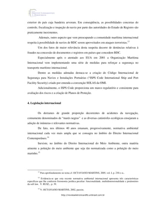 exterior do país cuja bandeira arvoram. Em conseqüência, as possibilidades concretas do
controle, fiscalização e inspeção do navio por parte das autoridades do Estado de Registro são
praticamente inexistentes.
          Ademais, outro aspecto que vem preocupando a comunidade marítima internacional
respeita à possibilidade de navios de BDC serem aproveitados em ataques terroristas.13
          Um dos fatos de maior relevância desta suspeita decorre de denúncias relativas à
fraudes na concessão de documentos e registros em países que concedem BDC.
          Especialmente após o atentado aos EUA em 2001 a Organização Marítima
Internacional vem implementando uma série de medidas para reforçar a segurança no
transporte marítimo internacional.
          Dentre as medidas adotadas destaca-se a criação do Código Internacional de
Segurança para Navios e Instalações Portuárias (“ISPS Code International Ship and Port
Facility Security) criado por emenda a convenção SOLAS da OMI.
          Adicionalmente, o ISPS Code proporciona um marco regulatório e consistente para
avaliação dos riscos e a criação de Planos de Proteção.


4. Legislação internacional


          Os derrames de grande proporção decorrentes de acidentes da navegação,
comumente denominados de “marés negras” e as diversas catástrofes ecológicas ensejaram a
adoção de inúmeras e relevantes normativas.
          De fato, nos últimos 40 anos emanam, progressivamente, normativa ambiental
internacional cada vez mais ampla que se consagra no âmbito do Direito Internacional
Contemporâneo.14
          Inexiste, no âmbito do Direito Internacional do Meio Ambiente, outra matéria
atinente a poluição do meio ambiente que seja tão normatizada como a poluição do meio
marinho.15




          13
               Para aprofundamento no tema cf. OCTAVIANO MARTINS, 2005, vol. I, p. 230 e ss..
           14
              Evidencia-se que esta recente normativa ambiental internacional apresenta três características
específicas que lhe conferem fisionomia jurídica peculiar: funcionalidade, multidimensionalidade e predomínio
da soft law. V. RUIZ,., p. 39.
          15
               V. OCTAVIANO MARTINS, 2002, passim.

                                  http://revistaeletronicardfd.unibrasil.com.br
 