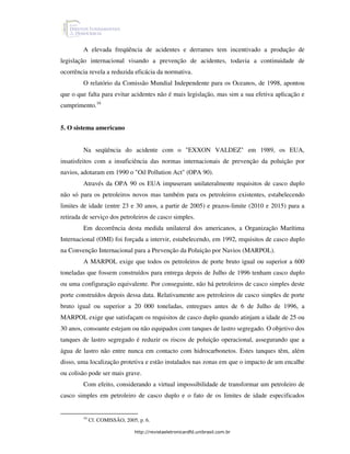 A elevada freqüência de acidentes e derrames tem incentivado a produção de
legislação internacional visando a prevenção de acidentes, todavia a continuidade de
ocorrência revela a reduzida eficácia da normativa.
         O relatório da Comissão Mundial Independente para os Oceanos, de 1998, apontou
que o que falta para evitar acidentes não é mais legislação, mas sim a sua efetiva aplicação e
cumprimento.16


5. O sistema americano


         Na seqüência do acidente com o "EXXON VALDEZ" em 1989, os EUA,
insatisfeitos com a insuficiência das normas internacionais de prevenção da poluição por
navios, adotaram em 1990 o "Oil Pollution Act" (OPA 90).
         Através da OPA 90 os EUA impuseram unilateralmente requisitos de casco duplo
não só para os petroleiros novos mas também para os petroleiros existentes, estabelecendo
limites de idade (entre 23 e 30 anos, a partir de 2005) e prazos-limite (2010 e 2015) para a
retirada de serviço dos petroleiros de casco simples.
         Em decorrência desta medida unilateral dos americanos, a Organização Marítima
Internacional (OMI) foi forçada a intervir, estabelecendo, em 1992, requisitos de casco duplo
na Convenção Internacional para a Prevenção da Poluição por Navios (MARPOL).
         A MARPOL exige que todos os petroleiros de porte bruto igual ou superior a 600
toneladas que fossem construídos para entrega depois de Julho de 1996 tenham casco duplo
ou uma configuração equivalente. Por conseguinte, não há petroleiros de casco simples deste
porte construídos depois dessa data. Relativamente aos petroleiros de casco simples de porte
bruto igual ou superior a 20 000 toneladas, entregues antes de 6 de Julho de 1996, a
MARPOL exige que satisfaçam os requisitos de casco duplo quando atinjam a idade de 25 ou
30 anos, consoante estejam ou não equipados com tanques de lastro segregado. O objetivo dos
tanques de lastro segregado é reduzir os riscos de poluição operacional, assegurando que a
água de lastro não entre nunca em contacto com hidrocarbonetos. Estes tanques têm, além
disso, uma localização protetiva e estão instalados nas zonas em que o impacto de um encalhe
ou colisão pode ser mais grave.
         Com efeito, considerando a virtual impossibilidade de transformar um petroleiro de
casco simples em petroleiro de casco duplo e o fato de os limites de idade especificados


         16
              Cf. COMISSÂO, 2005, p. 6.

                                http://revistaeletronicardfd.unibrasil.com.br
 
