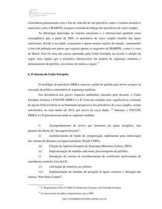 coincidirem praticamente com o fim de vida útil de um petroleiro, tanto o sistema normativo
americano como a MARPOL ensejam a retirada do tráfego dos petroleiros de casco simples.
        As diferenças detectadas no sistema americano e o internacional apontam como
conseqüência que, a partir de 2005, os petroleiros de casco simples banidos das águas
americanas, devido à sua idade, começaram a operar noutras regiões do mundo, aumentando
o risco de poluição nos países que seguem apenas os requisitos da MARPOL, como é o caso
do Brasil. Esta foi uma das causas apontadas pela União Européia na revisão e adoção de
regras mais rígidas que a normativa internacional em matéria de segurança marítima e
derramamento de petróleo, nos termos de análise a seguir.17


6. O sistema da União Européia


        O naufrágio do petroleiro ERIKA marcou o ponto de partida para novos avanços na
execução da política comunitária de segurança marítima.
        Em decorrência dos graves impactos ambientais causados pelo desastre, a União
Européia instituiu o PACOTE ERIKA I e II. Uma das medidas mais significativas constante
do pacote Erika I referia-se ao banimento progressivo dos petroleiros de casco simples, seriam
                                                                                18
substituídos, no mais tardar até 2015, por navios de casco duplo.                    Ademais, o PACOTE
ERIKA I e II preconizavam ainda as seguintes medidas:


        i)          Acompanhamento de navios que transitam em águas européias, sem
prejuízo do direito de “passagem inocente”;
        ii)         estabelecimento de fundo de compensação suplementar para indenização
das vítimas de derrames em águas européias (Fundo COPE);
        iii)        Criação da Agência Européia de Segurança Marítima (Lisboa, 2003);
        iv)         Implementação de medidas adicionais para transporte de petróleo;
        v)          Introdução de sistema de reconhecimento de certificados profissionais de
marinheiros emitidos fora da UE;
        vi)         solicitação de relatórios aos pilotos;
        vii)        Implementação de medidas de proteção às águas costeiras e alteração das
normas “Port State Control”;


        17
             V. Regulamento (CE) 417/2002 do Parlamento Europeu e do Conselho Europeu.
        18
             As datas foram decididas conjuntamente com a OMI.

                                http://revistaeletronicardfd.unibrasil.com.br
 