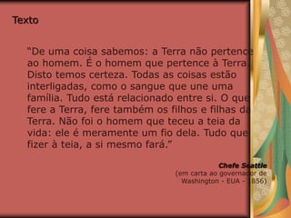 Texto
“De uma coisa sabemos: a Terra não pertence
ao homem. É o homem que pertence à Terra.
Disto temos certeza. Todas as coisas estão
interligadas, como o sangue que une uma
família. Tudo está relacionado entre si. O que
fere a Terra, fere também os filhos e filhas da
Terra. Não foi o homem que teceu a teia da
vida: ele é meramente um fio dela. Tudo que
fizer à teia, a si mesmo fará.”
Chefe Seattle
(em carta ao governador de
Washington - EUA - 1856)
 
