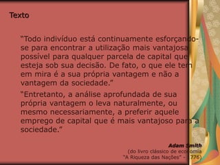 Texto
“Todo indivíduo está continuamente esforçando-
se para encontrar a utilização mais vantajosa
possível para qualquer parcela de capital que
esteja sob sua decisão. De fato, o que ele tem
em mira é a sua própria vantagem e não a
vantagem da sociedade.”
“Entretanto, a análise aprofundada de sua
própria vantagem o leva naturalmente, ou
mesmo necessariamente, a preferir aquele
emprego de capital que é mais vantajoso para a
sociedade.”
Adam Smith
(do livro clássico de economia
“A Riqueza das Nações” - 1776)
 