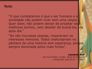 Texto
“O que constatamos é que o ser humano e a
sociedade não podem viver sem uma utopia.
Quer dizer, não podem deixar de projetar seus
melhores sonhos, nem desistir de buscá-los, dia
após dia.”
“Se não houvesse utopias, imperariam os
interesses menores. Todos chafurdariam no
pântano de uma história sem esperança, porque
sempre dominada pelos mais fortes”.
Leonardo Boff
(do livro“Saber Cuidar: ética do humano
- compaixão pela terra” - 1999)
 