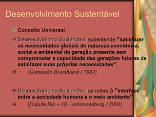 Desenvolvimento Sustentável
Conceito Universal
 Desenvolvimento Sustentável subentende “satisfazer
as necessidades globais de natureza econômica,
social e ambiental da geração presente sem
comprometer a capacidade das gerações futuras de
satisfazer suas próprias necessidades”
 (Comissão Brundtland / 1987)
 Desenvolvimento Sustentável se refere à “interface
entre a sociedade humana e o meio ambiente”.
 (Cúpula Rio + 10 - Johannesburg / 2002)
 