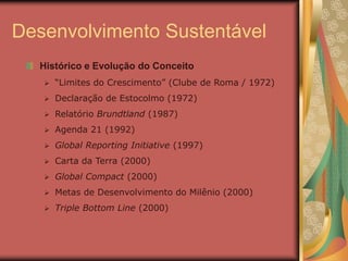 Desenvolvimento Sustentável
Histórico e Evolução do Conceito
 “Limites do Crescimento” (Clube de Roma / 1972)
 Declaração de Estocolmo (1972)
 Relatório Brundtland (1987)
 Agenda 21 (1992)
 Global Reporting Initiative (1997)
 Carta da Terra (2000)
 Global Compact (2000)
 Metas de Desenvolvimento do Milênio (2000)
 Triple Bottom Line (2000)
 