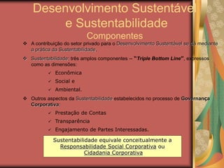 Desenvolvimento Sustentável
e Sustentabilidade
Componentes
 A contribuição do setor privado para o Desenvolvimento Sustentável se dá mediante
a prática da Sustentabilidade.
 Sustentabilidade: três amplos componentes -- “Triple Bottom Line”, expressos
como as dimensões:
 Econômica
 Social e
 Ambiental.
 Outros aspectos da Sustentabilidade estabelecidos no processo de Governança
Corporativa:
 Prestação de Contas
 Transparência
 Engajamento de Partes Interessadas.
Sustentabilidade equivale conceitualmente a
Responsabilidade Social Corporativa ou
Cidadania Corporativa
 