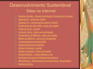 Desenvolvimento Sustentável
Sites na Internet
Nações Unidas – Desenvolvimento Econômico e Social
Agenda 21 - texto em inglês
Agenda 21 – informações sobre o Brasil
Declaração do Rio-1992 - texto em inglês
Carta da Terra - portal
Carta da Terra - texto em português
Declaração do Milênio - texto em inglês
Metas do Milênio - texto em português
Johannesburg Summit 2002
Global Reporting Initiative
Global Compact - portal
Global Compact - texto em inglês
SustainAbility – Triple Bottom Line
Ecological Footprint (Pegada Ecológica)
Worldwatch - Observatório de Desenvolv. Sustentável
Instituto Ethos
 