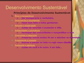 Desenvolvimento Sustentável
1. Ética e transparência
 Ser transparente e verdadeiro.
Desempenho e recompensa
 Fazer bem feito e todos ganharem.
Respeito e preservação
 Cuidar da natureza e sustentar a vida.
Solidariedade e convivência
 Participar das comunidades e compartilhar a vida.
Diversidade e integração
 Preservar outros modos de ser e valorizar as diferenças.
Engajamento e exemplo
 Ensinar a pensar no todo e a agir como cidadão.
Realização e plenitude
 Cuidar de você e do outro. E ser feliz...
Princípios de Desenvolvimento Sustentável
 