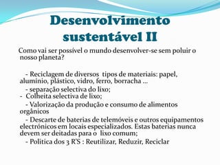 Desenvolvimento sustentável II   Como vai ser possível o mundo desenvolver-se sem poluir o nosso planeta?        - Reciclagem de diversos  tipos de materiais: papel, alumínio, plástico, vidro, ferro, borracha …       - separação selectiva do lixo;-  Colheita selectiva de lixo;       - Valorização da produção e consumo de alimentos orgânicos       - Descarte de baterias de telemóveis e outros equipamentos electrónicos em locais especializados. Estas baterias nunca devem ser deitadas para o  lixo comum;       - Politica dos 3 R’S : Reutilizar, Reduzir, Reciclar