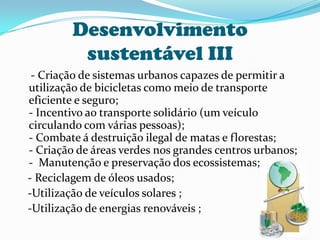 Desenvolvimento sustentável III    - Criação de sistemas urbanos capazes de permitir a utilização de bicicletas como meio de transporte eficiente e seguro;- Incentivo ao transporte solidário (um veículo circulando com várias pessoas);- Combate á destruição ilegal de matas e florestas;- Criação de áreas verdes nos grandes centros urbanos;-  Manutenção e preservação dos ecossistemas;   - Reciclagem de óleos usados;   -Utilização de veículos solares ;   -Utilização de energias renováveis ;
