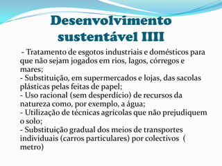 Desenvolvimento sustentável IIII    - Tratamento de esgotos industriais e domésticos para que não sejam jogados em rios, lagos, córregos e mares;- Substituição, em supermercados e lojas, das sacolas plásticas pelas feitas de papel;- Uso racional (sem desperdício) de recursos da natureza como, por exemplo, a água;- Utilização de técnicas agrícolas que não prejudiquem o solo;- Substituição gradual dos meios de transportes individuais (carros particulares) por colectivos  ( metro)