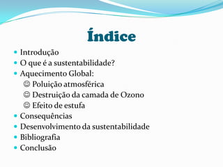 ÍndiceIntroduçãoO que é a sustentabilidade?Aquecimento Global:  Poluição atmosférica      Destruição da camada de Ozono      Efeito de estufaConsequênciasDesenvolvimento da sustentabilidadeBibliografiaConclusão