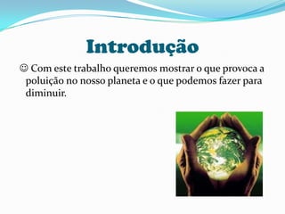 Introdução Com este trabalho queremos mostrar o que provoca a poluição no nosso planeta e o que podemos fazer para diminuir. 