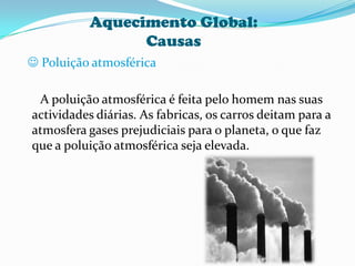 Aquecimento Global:Causas Poluição atmosférica      A poluição atmosférica é feita pelo homem nas suas actividades diárias. As fabricas, os carros deitam para a atmosfera gases prejudiciais para o planeta, o que faz que a poluição atmosférica seja elevada.