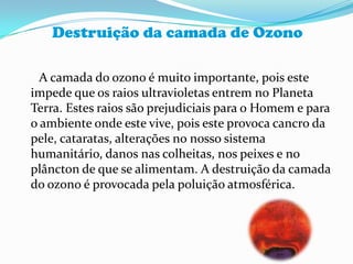 Destruição da camada de Ozono      A camada do ozono é muito importante, pois este impede que os raios ultravioletas entrem no Planeta Terra. Estes raios são prejudiciais para o Homem e para o ambiente onde este vive, pois este provoca cancro da pele, cataratas, alterações no nosso sistema humanitário, danos nas colheitas, nos peixes e no plâncton de que se alimentam. A destruição da camada do ozono é provocada pela poluição atmosférica.