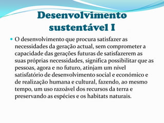Desenvolvimento sustentável IO desenvolvimento que procura satisfazer as necessidades da geração actual, sem comprometer a capacidade das gerações futuras de satisfazerem as suas próprias necessidades, significa possibilitar que as pessoas, agora e no futuro, atinjam um nível satisfatório de desenvolvimento social e económico e de realização humana e cultural, fazendo, ao mesmo tempo, um uso razoável dos recursos da terra e preservando as espécies e os habitats naturais. 
