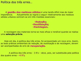 Política dos três erres… A  gestão dos resíduos sólidos  é uma tarefa difícil mas de maior importância.  Actualmente as regras a seguir relativamente aos resíduos sólidos urbanos centram-se em três medidas essenciais: -Redução; -Reutilização; -Reciclagem. A reciclagem dos materiais torna-se mais eficaz e rendível quando se realiza uma  selecção prévia . Hoje em dia, à política dos três erres, foi acrescentado um novo erre. Assim, as boas práticas ambientais de redução, de reutilização e de reciclagem, devem ser acompanhadas do erre de  recuperação . A política dos três erres - 3 R’s – deve, pois, ser substituída pela política dos quatro erres –  4 R’s . 