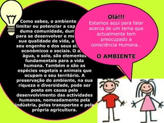 Como sabes, o ambiente pode limitar ou potenciar   a capacidade duma comunidade, dum povo, para se desenvolver e melhorar a sua qualidade de vida, a par do seu engenho e dos seus sistemas económicos e sociais. O ar, a água, o solo, são elementos fundamentais para a vida humana. Também o são as espécies vegetais e animais que ocupam o seu território. A preservação do ambiente, na sua riqueza e diversidade, pode ser posta em causa pelo desenvolvimento das actividades humanas, nomeadamente pela indústria, pelos transportes e pela própria agricultura. Olá!!! Estamos aqui para falar acerca de um tema que actualmente tem preocupado a consciência Humana… O AMBIENTE 
