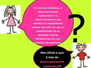 Mas afinal o que é isso de  desenvolvimento sustentável ? Em termos sintéticos, o desenvolvimento sustentável é o desenvolvimento que satisfaz as necessidades actuais sem pôr em risco a possibilidade de as gerações futuras satisfazerem as suas próprias necessidades. ? 