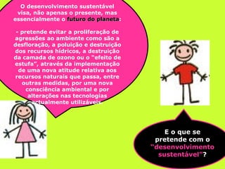 E o que se pretende com o  “desenvolvimento sustentável” ? O desenvolvimento sustentável visa, não apenas o presente, mas essencialmente o  futuro do planeta : - pretende evitar a proliferação de agressões ao ambiente como são a desfloração, a poluição e destruição dos recursos hídricos, a destruição da camada de ozono ou o “efeito de estufa”, através da implementação de uma nova atitude relativa aos recursos naturais que passa, entre outras medidas, por uma nova consciência ambiental e por alterações nas tecnologias actualmente utilizáveis. 