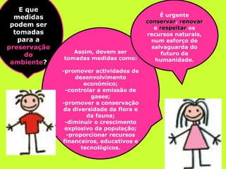 E que medidas podem ser tomadas para a  preservação do ambiente ? Assim, devem ser tomadas medidas como: -promover actividades de desenvolvimento económico; -controlar a emissão de gases; -promover a conservação da diversidade da flora e da fauna; -diminuir o crescimento explosivo da população; -proporcionar recursos financeiros, educativos e tecnológicos. É urgente  conservar ,  renovar  e  respeitar  os recursos naturais, num esforço de salvaguarda do futuro da humanidade. 
